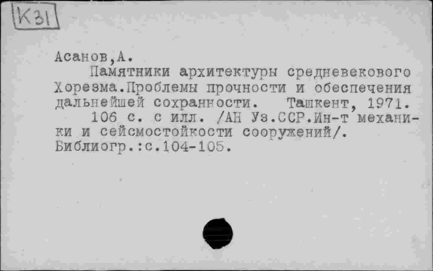 ﻿Асанов,А.
Памятники архитектуры средневекового Хорезма.Проблемы прочности и обеспечения дальнейшей сохранности. Ташкент, 1971.
106 с. с илл. /АН Уз.ССР.Ин-т механики и сейсмостойкости сооружений/.
Библиогр.: с.104-105.